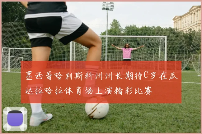 墨西哥哈利斯科州州长期待C罗在瓜达拉哈拉体育场上演精彩比赛