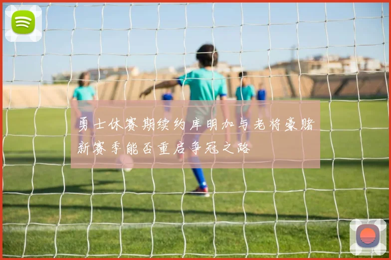 勇士休赛期续约库明加与老将豪赌新赛季能否重启争冠之路
