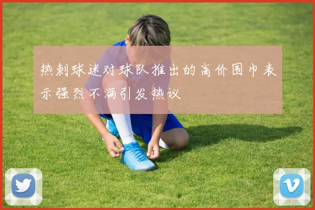 热刺球迷对球队推出的高价围巾表示强烈不满引发热议