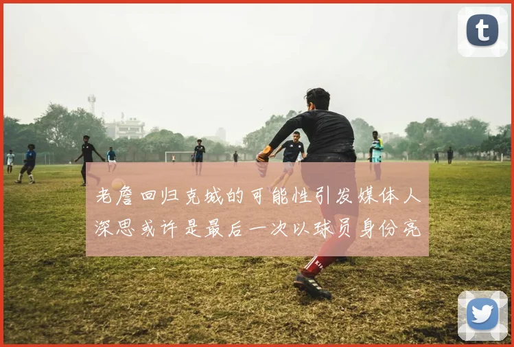 老詹回归克城的可能性引发媒体人深思或许是最后一次以球员身份亮相