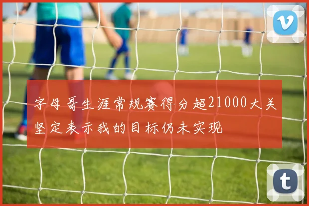 字母哥生涯常规赛得分超21000大关坚定表示我的目标仍未实现