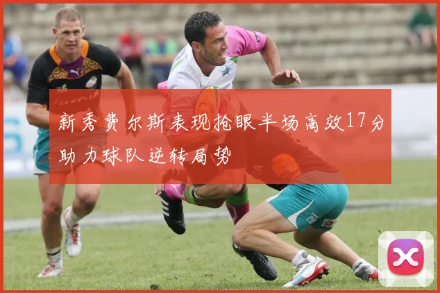 新秀费尔斯表现抢眼半场高效17分助力球队逆转局势