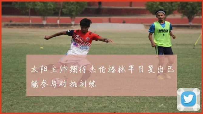 太阳主帅期待杰伦格林早日复出已能参与对抗训练