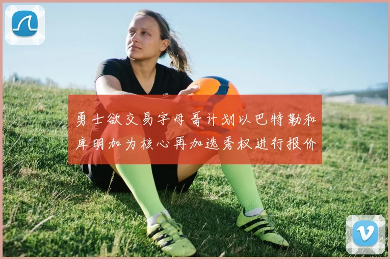 勇士欲交易字母哥计划以巴特勒和库明加为核心再加选秀权进行报价