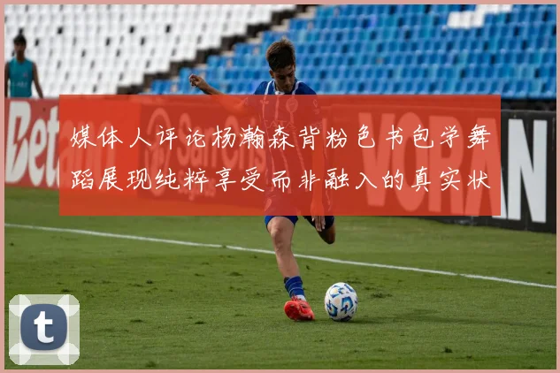 媒体人评论杨瀚森背粉色书包学舞蹈展现纯粹享受而非融入的真实状态