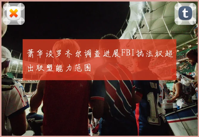 萧华谈罗齐尔调查进展FBI执法权超出联盟能力范围