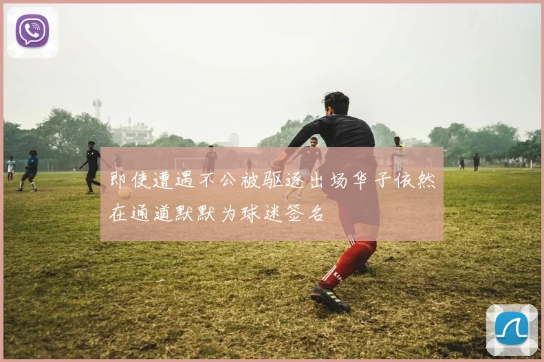 即使遭遇不公被驱逐出场华子依然在通道默默为球迷签名