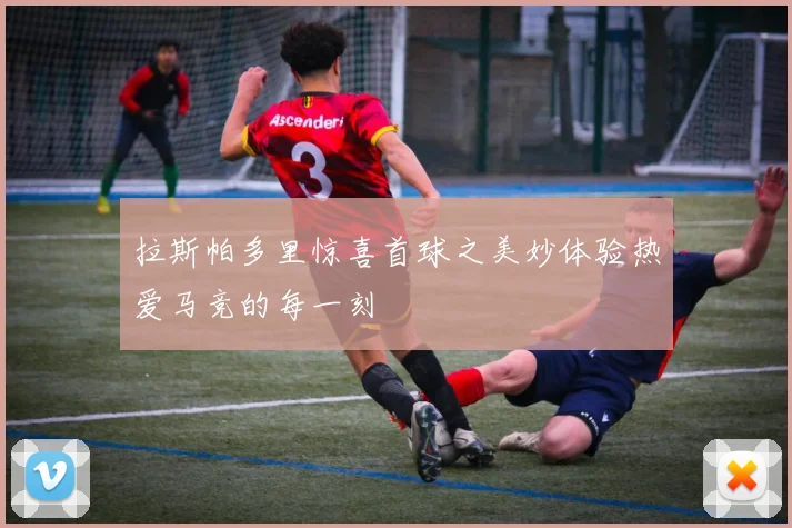 拉斯帕多里惊喜首球之美妙体验热爱马竞的每一刻