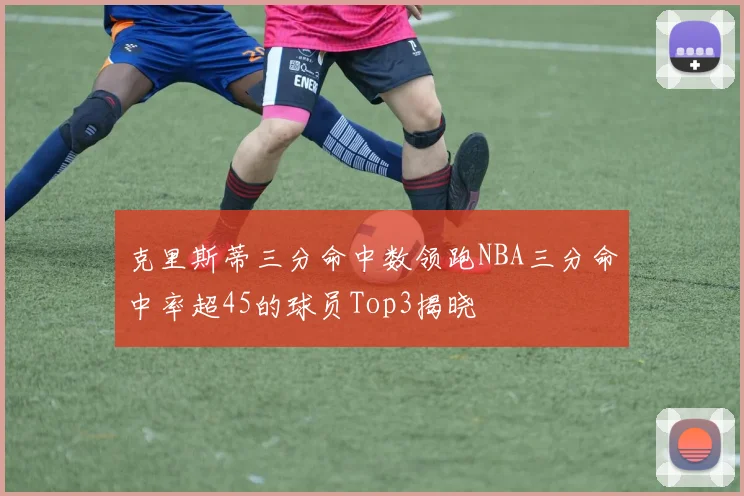 克里斯蒂三分命中数领跑NBA三分命中率超45的球员Top3揭晓