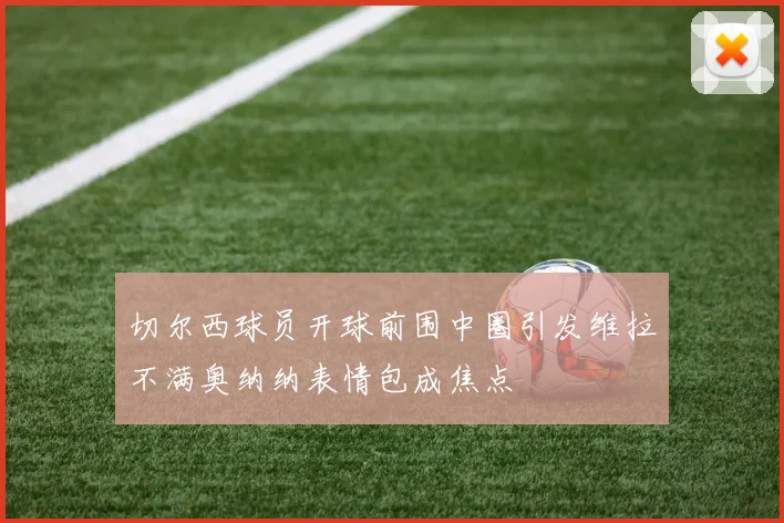 切尔西球员开球前围中圈引发维拉不满奥纳纳表情包成焦点