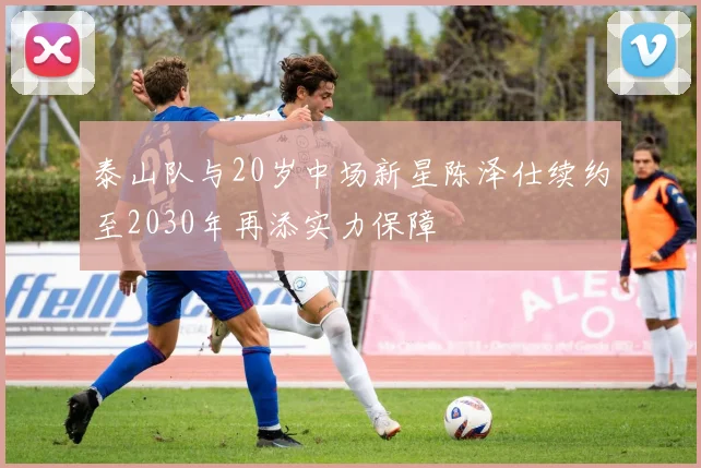 泰山队与20岁中场新星陈泽仕续约至2030年再添实力保障