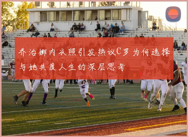 乔治娜内衣照引发热议C罗为何选择与她共度人生的深层思考