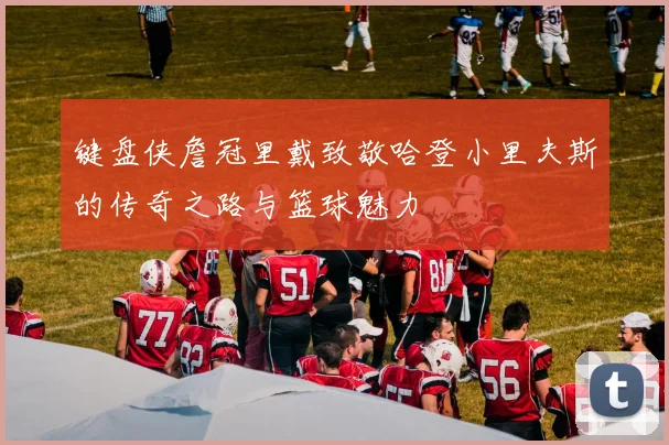 键盘侠詹冠里戴致敬哈登小里夫斯的传奇之路与篮球魅力