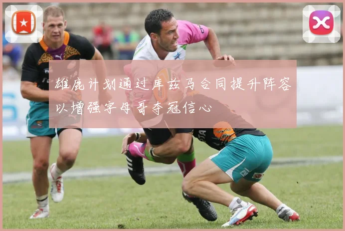 雄鹿计划通过库兹马合同提升阵容以增强字母哥夺冠信心