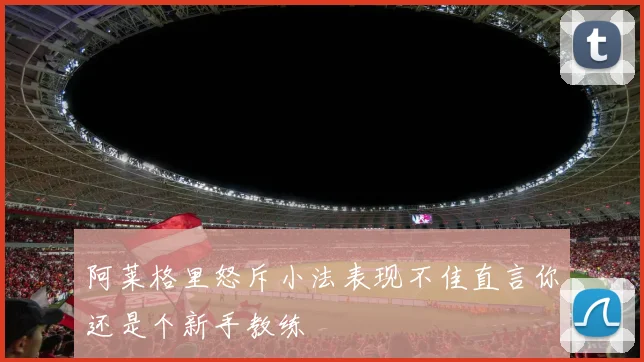 阿莱格里怒斥小法表现不佳直言你还是个新手教练