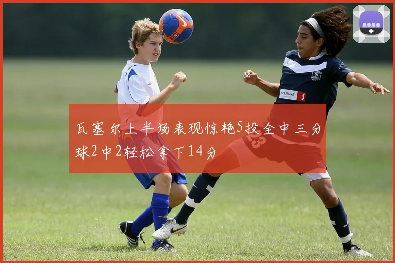 瓦塞尔上半场表现惊艳5投全中三分球2中2轻松拿下14分