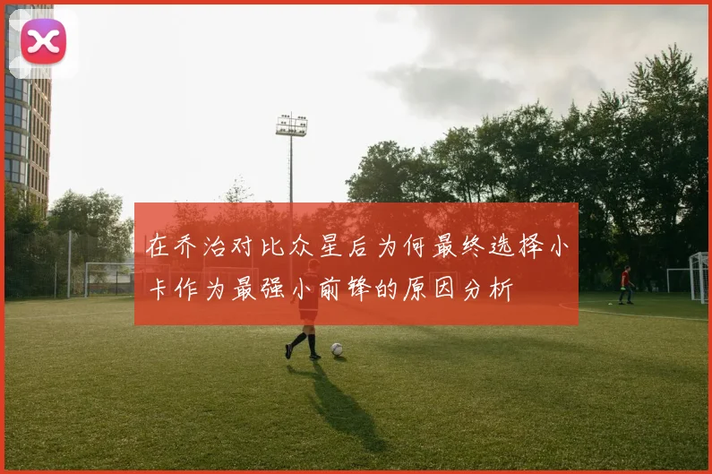 在乔治对比众星后为何最终选择小卡作为最强小前锋的原因分析