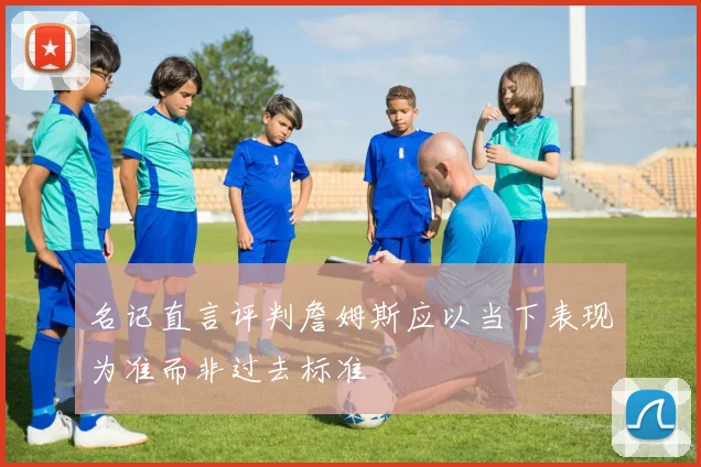 名记直言评判詹姆斯应以当下表现为准而非过去标准