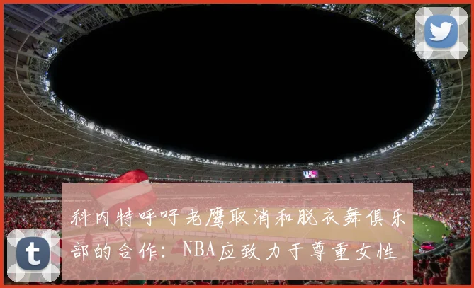 科内特呼吁老鹰取消和脱衣舞俱乐部的合作：NBA应致力于尊重女性