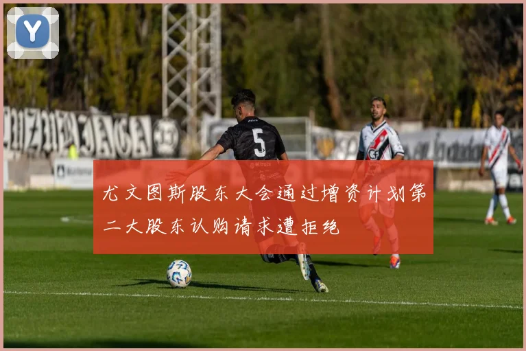 尤文图斯股东大会通过增资计划第二大股东认购请求遭拒绝