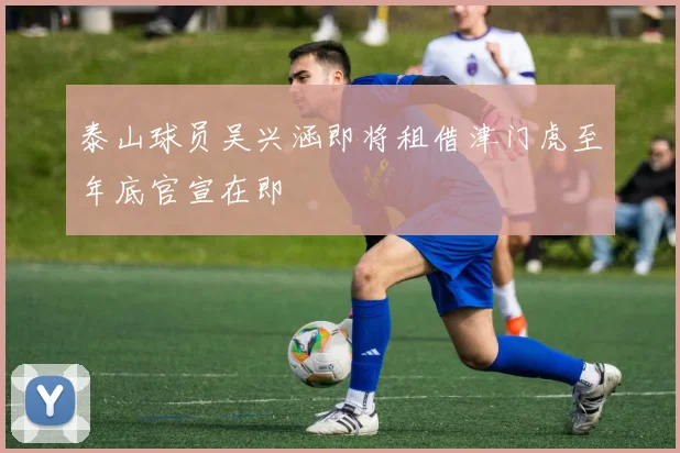 泰山球员吴兴涵即将租借津门虎至年底官宣在即